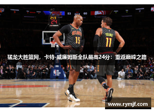 猛龙大胜篮网，卡特-威廉姆斯全队最高24分：重返巅峰之路