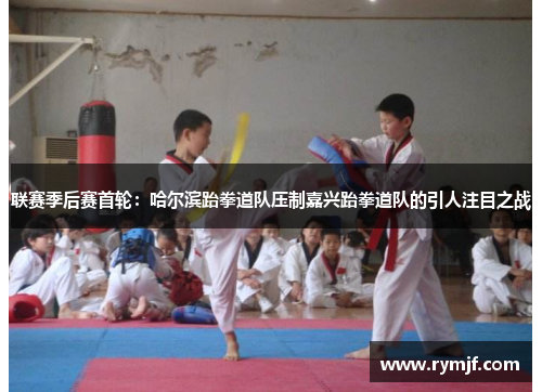联赛季后赛首轮：哈尔滨跆拳道队压制嘉兴跆拳道队的引人注目之战